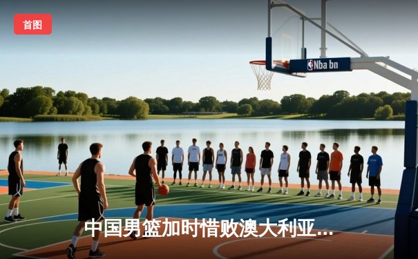 中国男篮加时惜败澳大利亚 赵睿狂砍35分难救主