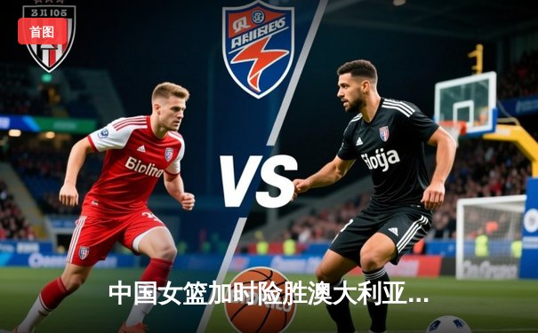 中国女篮加时险胜澳大利亚 韩旭23+15李梦关键三分定乾坤