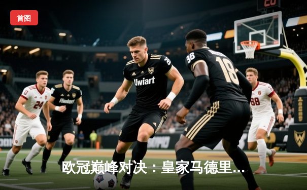 欧冠巅峰对决：皇家马德里加时鏖战3-2力克拜仁慕尼黑，第15次捧起大耳朵杯