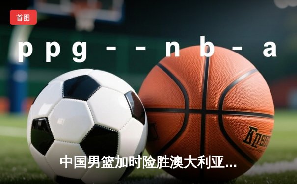 中国男篮加时险胜澳大利亚，周琦砍35+15主宰内线